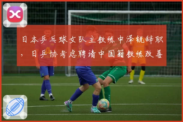 日本乒乓球女队主教练中泽锐辞职,日乒协考虑聘请中国籍教练改善梯队