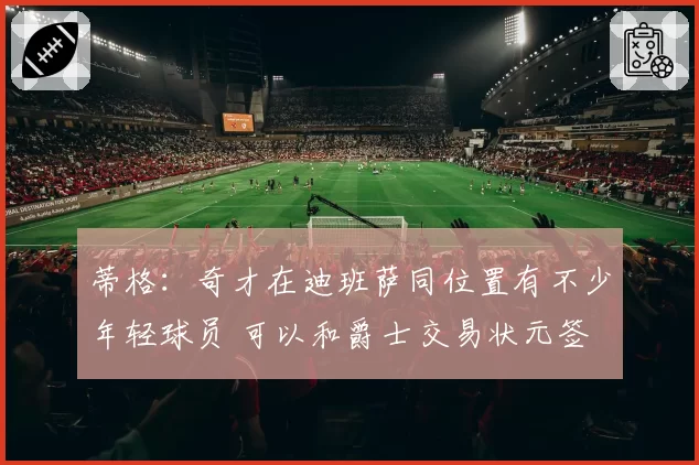 蒂格:奇才在迪班萨同位置有不少年轻球员 可以和爵士交易状元签