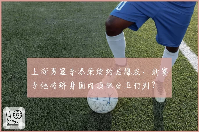 上海男篮李添荣续约后爆发,新赛季他将跻身国内顶级分卫行列?