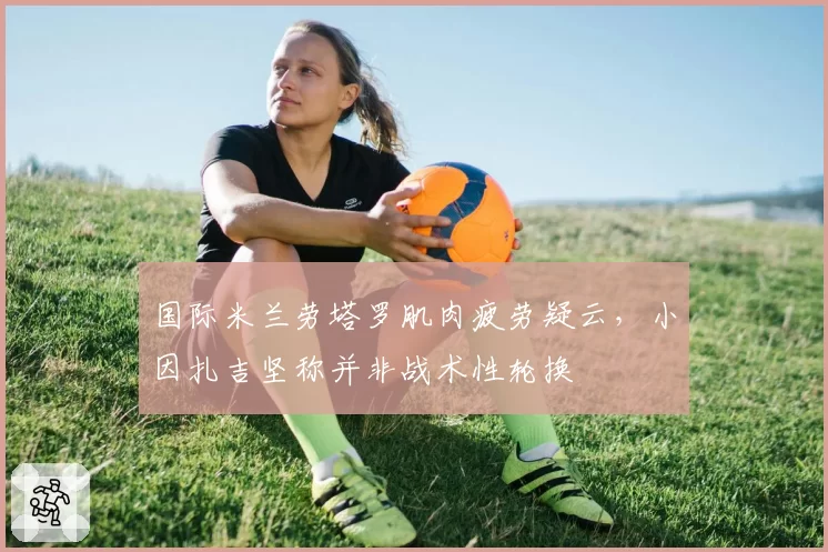 国际米兰劳塔罗肌肉疲劳疑云，小因扎吉坚称并非战术性轮换