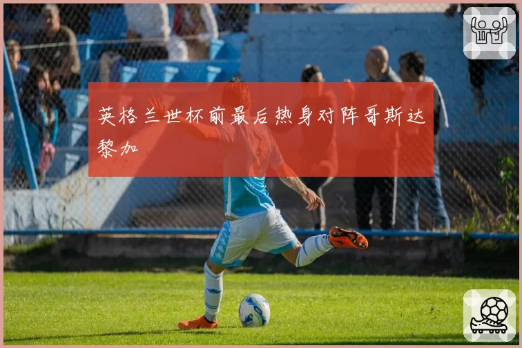 英格兰世杯前最后热身对阵哥斯达黎加