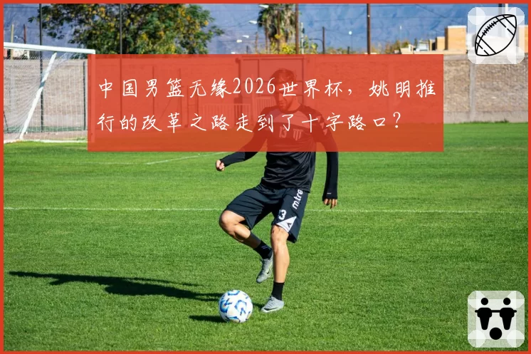 中国男篮无缘2026世界杯，姚明推行的改革之路走到了十字路口？