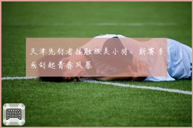 天津先行者接触旅美小将，新赛季或刮起青春风暴