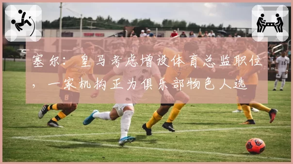 塞尔：皇马考虑增设体育总监职位，一家机构正为俱乐部物色人选