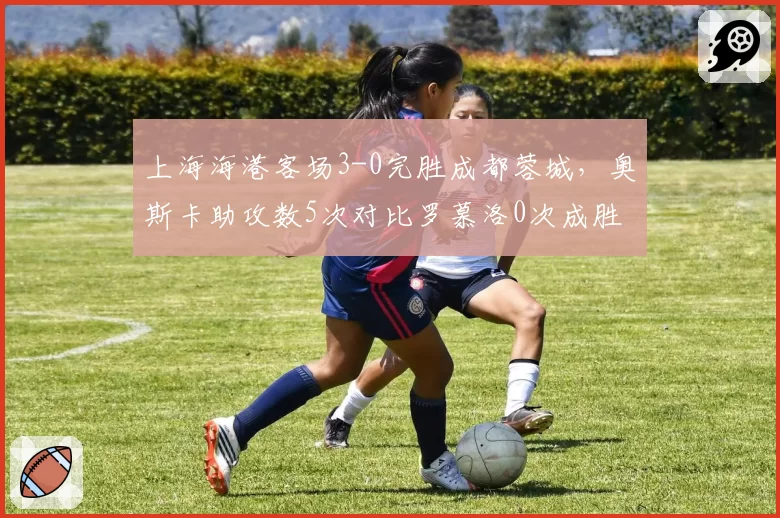 上海海港客场3-0完胜成都蓉城,奥斯卡助攻数5次对比罗慕洛0次成胜负关键