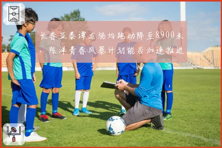 长春亚泰谭龙场均跑动降至8900米,陈洋青春风暴计划能否加速推进?