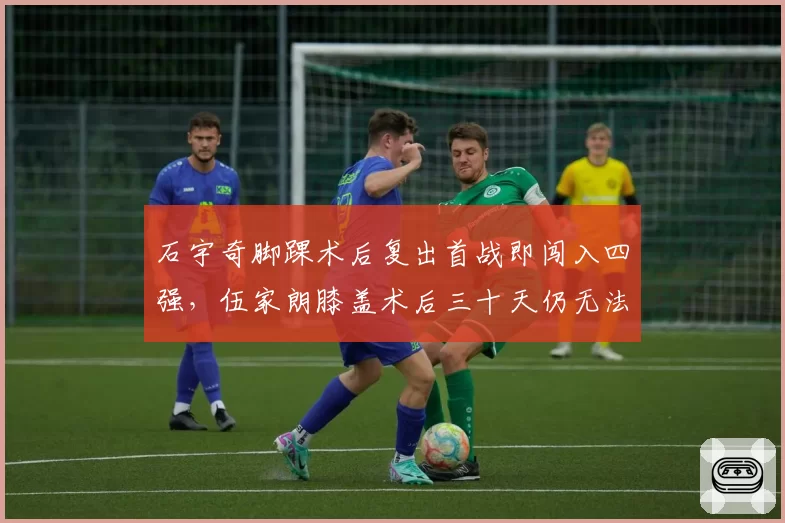 石宇奇脚踝术后复出首战即闯入四强，伍家朗膝盖术后三十天仍无法全力跑动形成鲜明对比