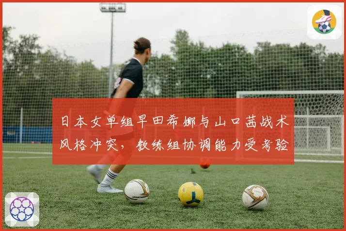 日本女单组早田希娜与山口茜战术风格冲突，教练组协调能力受考验