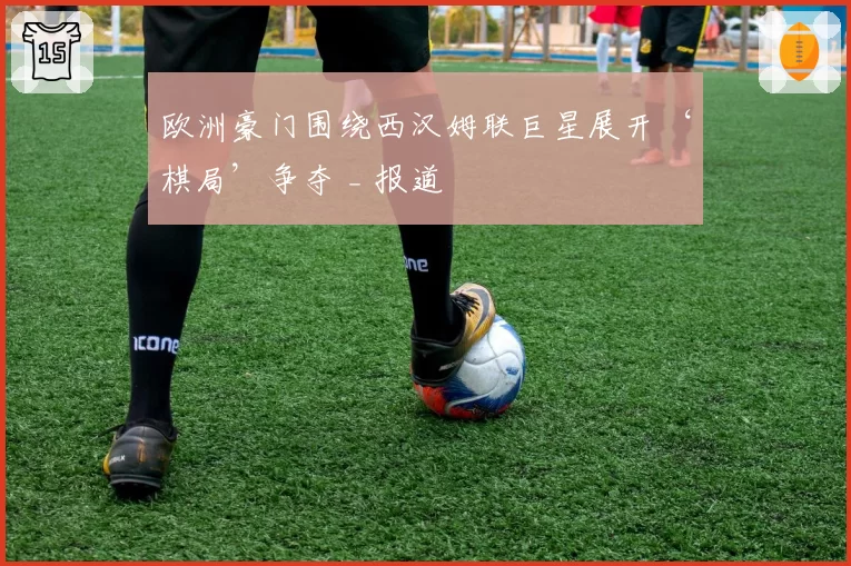 欧洲豪门围绕西汉姆联巨星展开‘棋局’争夺 _ 报道