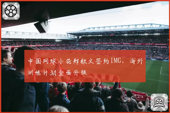 中国网球小花郑钦文签约IMG，海外训练计划全面升级