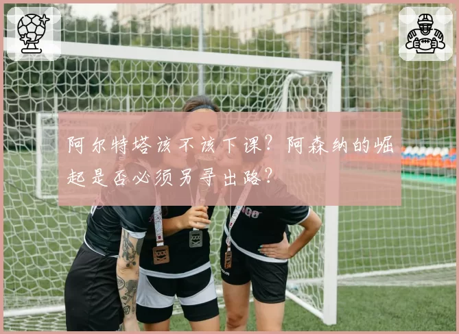 阿尔特塔该不该下课？阿森纳的崛起是否必须另寻出路？