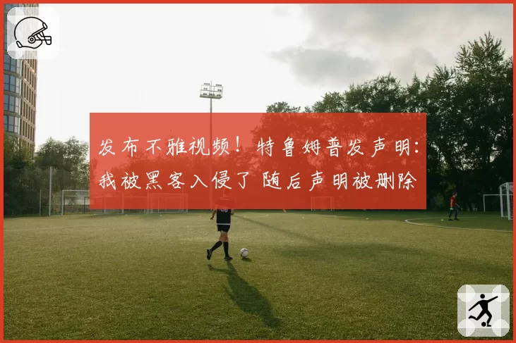 发布不雅视频！特鲁姆普发声明：我被黑客入侵了 随后声明被删除