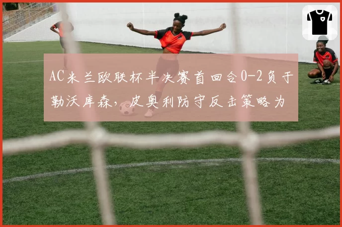AC米兰欧联杯半决赛首回合0-2负于勒沃库森,皮奥利防守反击策略为何失效?