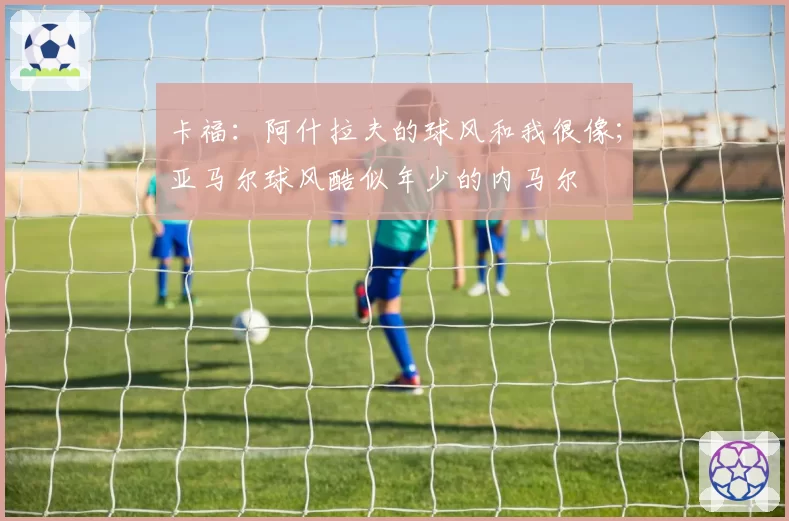 卡福：阿什拉夫的球风和我很像；亚马尔球风酷似年少的内马尔