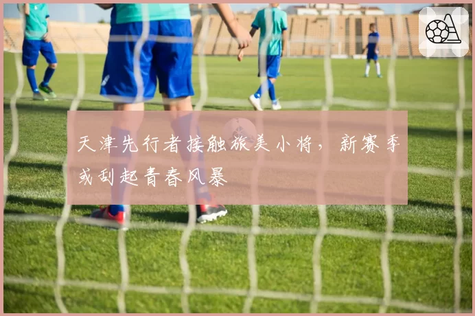 天津先行者接触旅美小将，新赛季或刮起青春风暴